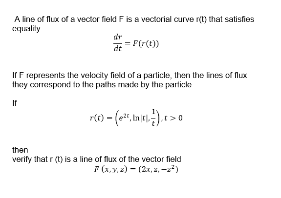 A line of flux of a vector field F is a vectorial curve r(t) that satisfies
equality
dr
= F(r(t))
dt
If F represents the velocity field of a particle, then the lines of flux
they correspond to the paths made by the particle
If
r(t) = (e2", In|t|,:), t >0
then
verify that r (t) is a line of flux of the vector field
F (x, y, z) = (2x, z, –z?)
