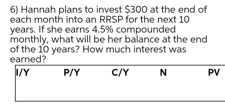 6) Hannah plans to invest $300 at the end of
each month into an RRSP for the next 10
years. If she earns 4.5% compounded
monthly, what will be her balance at the end
of the 10 years? How much interest was
earned?
I/Y
P/Y
C/Y
PV
