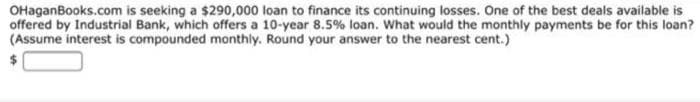 OHaganBooks.com is seeking a $290,000 loan to finance its continuing losses. One of the best deals available is
offered by Industrial Bank, which offers a 10-year 8.5% loan. What would the monthly payments be for this loan?
(Assume interest is compounded monthly. Round your answer to the nearest cent.)
