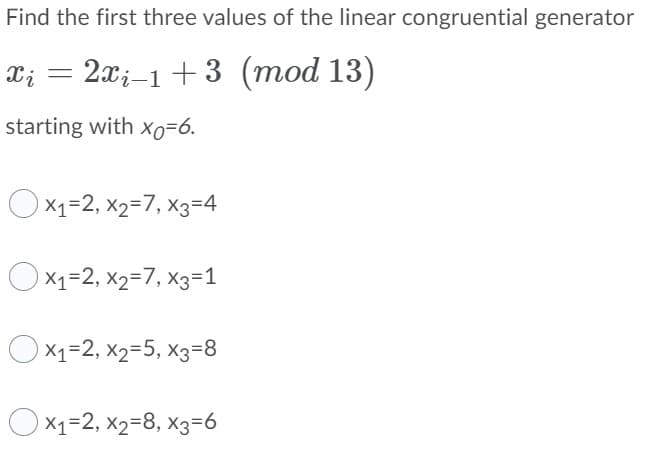 Find the first three values of the linear congruential generator
X; = 2x;–1 +3 (mod 13)
starting with xo=6.
Ox1=2, x2=7, x3=4
Ox1=2, x2=7, x3=1
Ox1=2, x2=5, x3=8
Ox1=2, x2=8, x3=6
