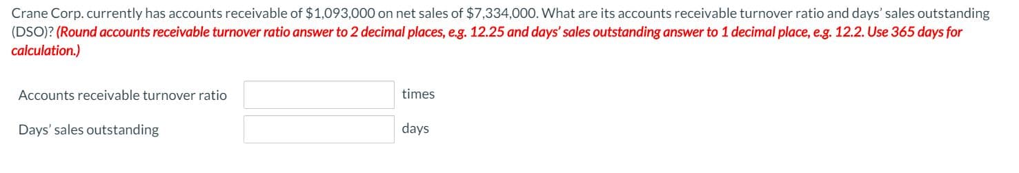 Crane Corp.currently has accounts receivable of $1,093,000 on net sales of $7,334,000. What are its accounts receivable turnover ratio and days' sales outstanding
(DSO)? (Round accounts receivable turnover ratio answer to 2 decimal places, e.g. 12.25 and days' sales outstanding answer to 1 decimal place, e.g. 12.2. Use 365 days for
calculation.)
