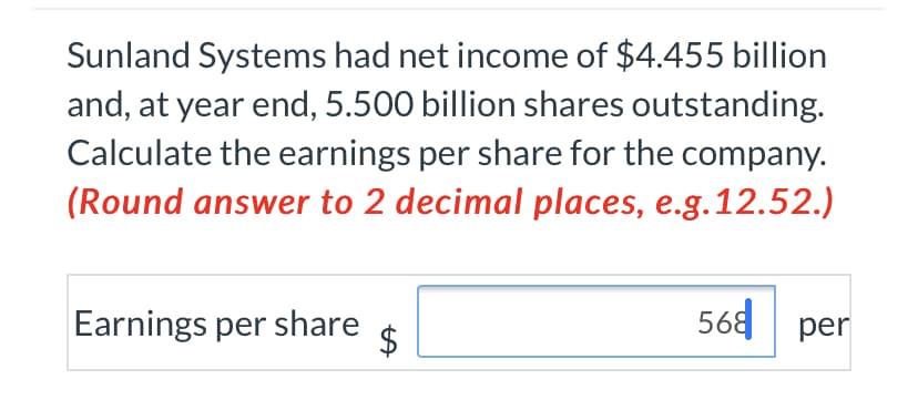 Sunland Systems had net income of $4.455 billion
and, at year end, 5.500 billion shares outstanding.
Calculate the earnings per share for the company.
(Round answer to 2 decimal places, e.g.12.52.)
Earnings per share
568 | per
%24
