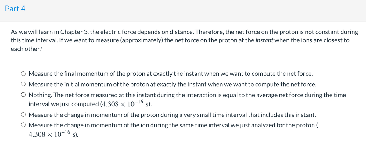 Part 4
As we will learn in Chapter 3, the electric force depends on distance. Therefore, the net force on the proton is not constant during
this time interval. If we want to measure (approximately) the net force on the proton at the instant when the ions are closest to
each other?
Measure the fınal momentum of the proton at exactly the instant when we want to compute the net force.
O Measure the initial momentum of the proton at exactly the instant when we want to compute the net force.
O Nothing. The net force measured at this instant during the interaction is equal to the average net force during the time
interval we just computed (4.308 × 10-16 s).
O Measure the change in momentum of the proton during a very small time interval that includes this instant.
O Measure the change in momentum of the ion during the same time interval we just analyzed for the proton (
4.308 x 10-16 s).
