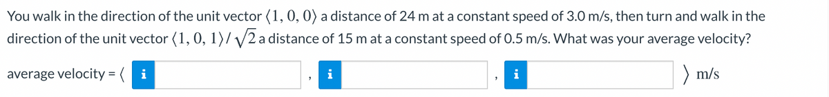 You walk in the direction of the unit vector (1,0, 0) a distance of 24 m at a constant speed of 3.0 m/s, then turn and walk in the
direction of the unit vector (1, 0, 1)/ /2a distance of 15 m at a constant speed of 0.5 m/s. What was your average velocity?
average velocity = ( i
) m/s
i
