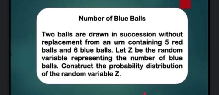 Number of Blue Balls
Two balls are drawn in succession without
replacement from an urn containing 5 red
balls and 6 blue balls. Let Z be the random
variable representing the number of blue
balls. Construct the probability distribution
of the random variable Z.
