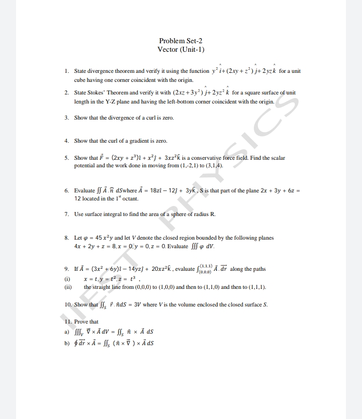 Problem Set-2
Vector (Unit-1)
1. State divergence theorem and verify it using the function y' i+(2xy + z*) j+ 2yzk for a unit
cube having one corner coincident with the origin.
2. State Stokes' Theorem and verify it with (2xz+3y²) j+ 2yz² k for a square surface of unit
length in the Y-Z plane and having the left-bottom corner coincident with the origin.
3. Show that the divergence of a curl is zero.
4. Show that the curl of a gradient is zero.
5. Show that F = (2xy + z°)i + x²j + 3xz²k is a conservative force field. Find the scalar
potential and the work done in moving from (1,-2,1) to (3,1,4).
6. Evaluate ff Ä.î dSwhere Ä = 18zt – 12j + 3yk, S is that part of the plane 2x + 3y + 6z =
12 located in the 1" octant.
7. Use surface integral to find the area of a sphere of radius R.
RASICS
8. Let o = 45 x²y and let V denote the closed region bounded by the following planes
4x + 2y + z = 8,x = 0. y = 0, z = 0. Evaluate f o dV.
9. If Å = (3x? + 6y)l – 14yzj + 20xz?k, evaluate Ā. dr along the paths
x = t.y = t², z = t³ ,
r(1,1,1)
(i)
(ii)
the straight line from (0,0,0) to (1,0,0) and then to (1,1,0) and then to (1,1,1).
10. Show that f. ř. Ads = 3V where Vis the volume enclosed the closed surface S.
11. Prove that
a) , v x Å dV = f, î x Å ds
b) $ dr xÃ = , (î x ỹ ) × Ả ds
