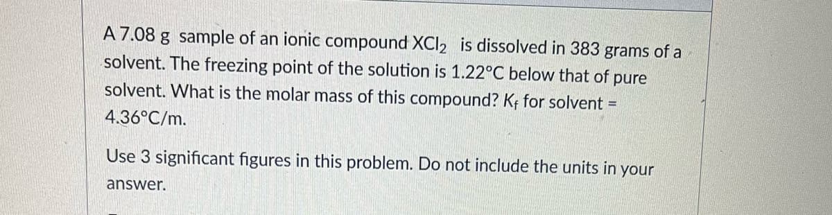 A 7.08 g sample of an ionic compound XCI2 is dissolved in 383 grams of a
solvent. The freezing point of the solution is 1.22°C below that of pure
solvent. What is the molar mass of this compound? Kf for solvent =
4.36°C/m.
Use 3 significant figures in this problem. Do not include the units in your
answer.
