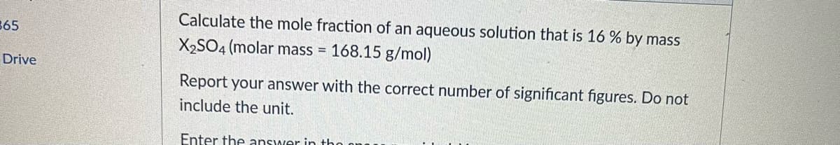 Calculate the mole fraction of an aqueous solution that is 16 % by mass
365
X2SO4 (molar mass = 168.15 g/mol)
Drive
Report your answer with the correct number of significant figures. Do not
include the unit.
Enter the answer in tho

