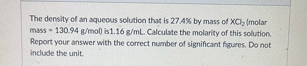 The density of an aqueous solution that is 27.4% by mass of XCI2 (molar
130.94 g/mol) is1.16 g/mL. Calculate the molarity of this solution.
Report your answer with the correct number of significant figures. Do not
mass
include the unit.
