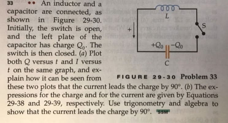 33
•• An inductor and a
capacitor are connected, as
shown
L.
in Figure 29-30.
Initially, the switch is open,
and the left plate of the
capacitor has charge Qo. The
switch is then closed. (a) Plot
both Q versus t and I versus
+Qo 1-Qo
C
t on the same graph, and ex-
plain how it can be seen from
these two plots that the current leads the charge by 90°. (b) The ex-
pressions for the charge and for the current are given by Equations
29-38 and 29-39, respectively. Use trigonometry and algebra to
show that the current leads the charge by 90°. SSM
FIGURE 29-30 Problem 33
