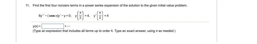11. Find the first four nonzero terms in a power series expansion of the solution to the given initial value problem.
6y" - (cos x)y' -y = 0; y
= 4, y'a = 4
y(x) =
(Type an expression that includes all terms up to order 4. Type an exact answer, using r as needed.)
+...

