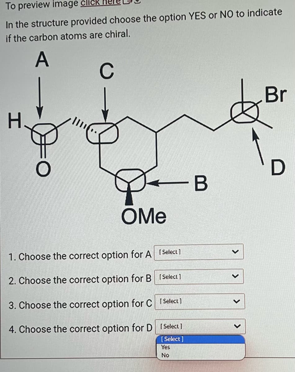 To preview image click
In the structure provided choose the option YES or NO to indicate
if the carbon atoms are chiral.
A
H.
C
OMe
1. Choose the correct option for A [Select]
2. Choose the correct option for B [Select]
3. Choose the correct option for C
[Select]
4. Choose the correct option for D
- B
[Select]
[Select]
Yes
No
>
>
>
Br
D