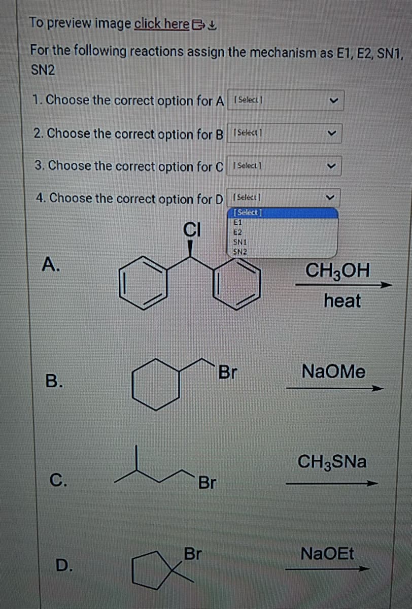 To preview image click here
For the following reactions assign the mechanism as E1, E2, SN1,
SN2
1. Choose the correct option for A [Select]
2. Choose the correct option for B
[Select
3. Choose the correct option for C
4. Choose the correct option for D
CI
A.
B.
C.
D.
Br
Br
1 Select 1
Select]
[Select]
E1
SNI
SN2
Br
CH3OH
heat
NaOMe
CH3SNa
NaOEt