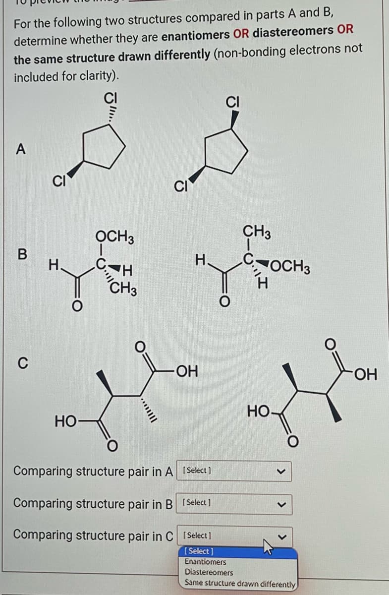 For the following two structures compared in parts A and B,
determine whether they are enantiomers OR diastereomers OR
the same structure drawn differently (non-bonding electrons not
included for clarity).
A
B
C
H.
HO-
OCH3
CH
CH3
IIII...
-OH
Comparing structure pair in A [Select]
Comparing structure pair in B [Select]
Comparing structure pair in C
1Select]
[Select]
CI
CH3
OCH3
HO-
Enantiomers
Diastereomers
Same structure drawn differently
OH