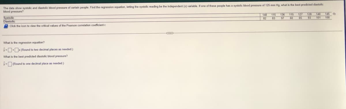 The data show systolic and diastolic blood pressure of certain people. Find the regression equation, letting the systolic reading be the independent (x) variable. If one of these people has a systolic blood pressure of 125 mm Hg, what is the best predicted diastolic
blood pressure?
Systolic
Diastolic
Click the icon to view the critical values of the Pearson correlation coefficient r.
What is the regression equation?
ŷ-+x (Round to two decimal places as needed.)
What is the best predicted diastolic blood pressure?
y=(Round to one decimal place as needed.)
C
148
115
82 83
82
136 115 127 128 140
97 60 65 93
145
101 108