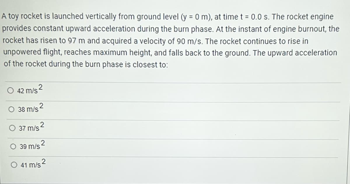 A toy rocket is launched vertically from ground level (y = 0 m), at time t = 0.0 s. The rocket engine
provides constant upward acceleration during the burn phase. At the instant of engine burnout, the
rocket has risen to 97 m and acquired a velocity of 90 m/s. The rocket continues to rise in
unpowered flight, reaches maximum height, and falls back to the ground. The upward acceleration
of the rocket during the burn phase is closest to:
42 m/s2
38 m/s
2
O 37 m/s ²
O 39 m/s
2
41 m/s2