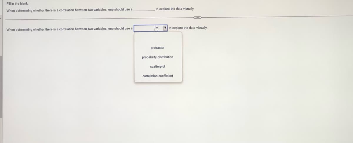 Fill in the blank.
When
determining whether there is a correlation between two variables, one should use a
When determining whether there is a correlation between two variables, one should use a
to explore the data visually.
protractor
to explore the data visually.
probability distribution
scatterplot
correlation coefficient