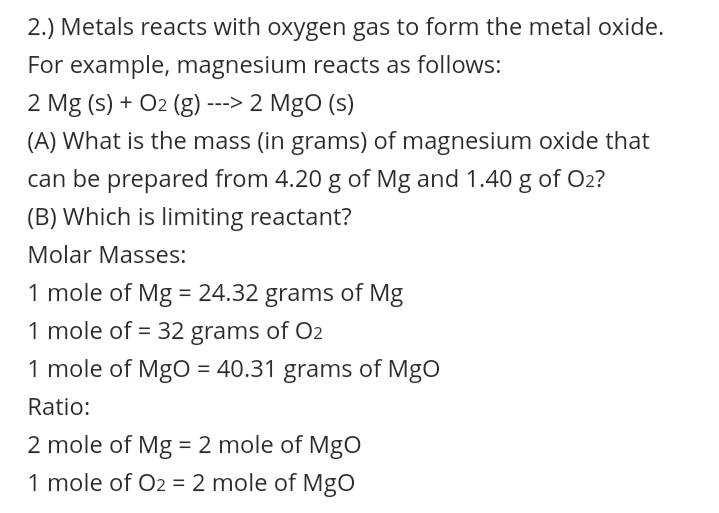 2.) Metals reacts with oxygen gas to form the metal oxide.
For example, magnesium reacts as follows:
2 Mg (s) + O2 (g) ---> 2 MgO (s)
(A) What is the mass (in grams) of magnesium oxide that
can be prepared from 4.20 g of Mg and 1.40 g of O2?
(B) Which is limiting reactant?
Molar Masses:
1 mole of Mg = 24.32 grams of Mg
1 mole of = 32 grams of O2
1 mole of MgO = 40.31 grams of MgO
%3D
Ratio:
2 mole of Mg = 2 mole of MgO
%3|
1 mole of O2 = 2 mole of Mgo
