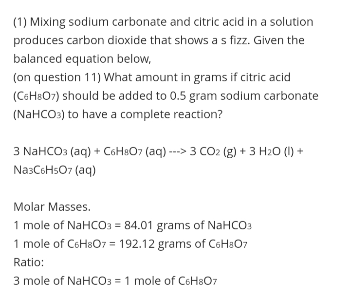 (1) Mixing sodium carbonate and citric acid in a solution
produces carbon dioxide that shows a s fizz. Given the
balanced equation below,
(on question 11) What amount in grams if citric acid
(C6H8O7) should be added to 0.5 gram sodium carbonate
(NaHCO3) to have a complete reaction?
3 NaHCO3 (aq) + C6H8O7 (aq) ---> 3 CO2 (g) + 3 H2O (1) +
Na3C6H5O7 (aq)
Molar Masses.
mole of NaHCO3 = 84.01 grams of NaHCO3
1 mole of C6H8O7 = 192.12 grams of C6H807
Ratio:
3 mole of NaHCO3 = 1 mole of C6H8O7
