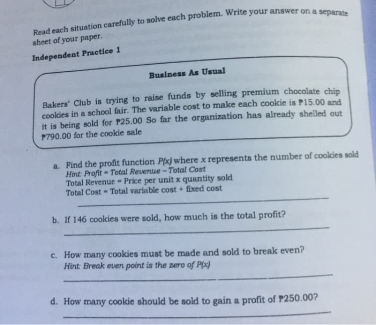 sheet of your paper.
Independent Practice 1
Business As Usual
Bakers' Club is trying to raise funds by selling premium chocolate chip
cookies in a school fair. The variable cost to make each cookie is P15.00 and
it is being sold for P25.00 So far the organization has already shelled out
P790.00 for the cookie sale
a. Find the profit function P(x) where x represents the number of cookies sold
Hint: Profit = Total Revenue - Total Cost
Total Revenue - Price per unit x quantity sold
Total Cost = Total variable cost + fixed cost
b. If 146 cookies were sold, how much is the total profit?
c. How many cookies must be made and sold to break even?
Hint: Break even point is the zero of P(x)
d. How many cookie should be sold to gain a profit of P250.00?
