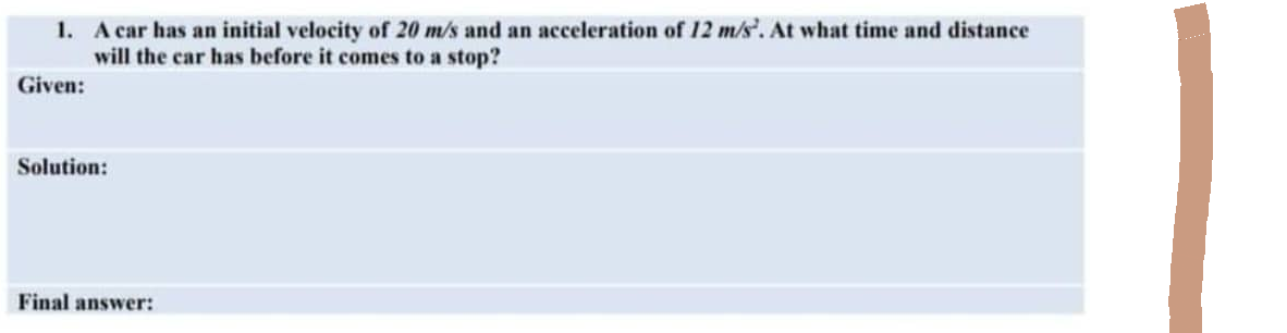 1. A car has an initial velocity of 20 m/s and an acceleration of 12 m/s. At what time and distance
will the car has before it comes to a stop?
Given:
Solution:
Final answer: