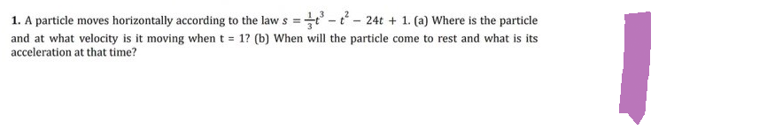 1. A particle moves horizontally according to the law s =
t³-t²- 24t + 1. (a) Where is the particle
and at what velocity is it moving when t = 1? (b) When will the particle come to rest and what is its
acceleration at that time?