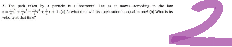 2
2. The path taken by a particle is a horizontal line as it moves according to the law
5,3
-
s = ²²¹ +²³² + t + 1 .(a) At what time will its acceleration be equal to one? (b) What is its
velocity at that time?