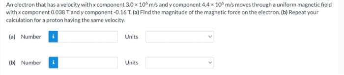 An electron that has a velocity with x component 3.0 x 10° m/s and y component 4.4 x 10 m/s moves through a uniform magnetic field
with x component 0.038 T and y component -0.16 T. (a) Find the magnitude of the magnetic force on the electron. (b) Repeat your
calculation for a proton having the same velocity.
(a) Number
Units
(b) Number
Units

