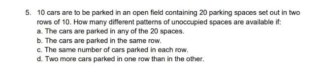 5. 10 cars are to be parked in an open field containing 20 parking spaces set out in two
rows of 10. How many different patterns of unoccupied spaces are available if:
a. The cars are parked in any of the 20 spaces.
b. The cars are parked in the same row.
c. The same number of cars parked in each row.
d. Two more cars parked in one row than in the other.