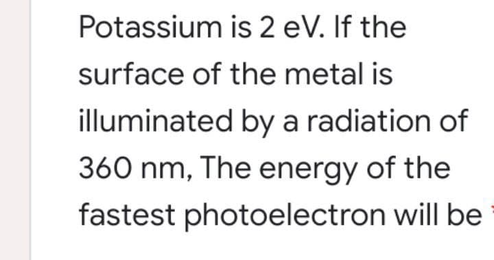 Potassium is 2 eV. If the
surface of the metal is
illuminated by a radiation of
360 nm, The energy of the
fastest photoelectron will be

