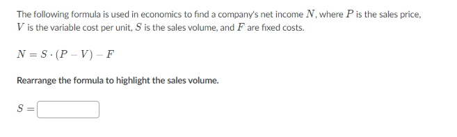 The following formula is used in economics to find a company's net income N, where P is the sales price,
V is the variable cost per unit, S is the sales volume, and F are fixed costs.
N = S. (P – V) – F
Rearrange the formula to highlight the sales volume.
S

