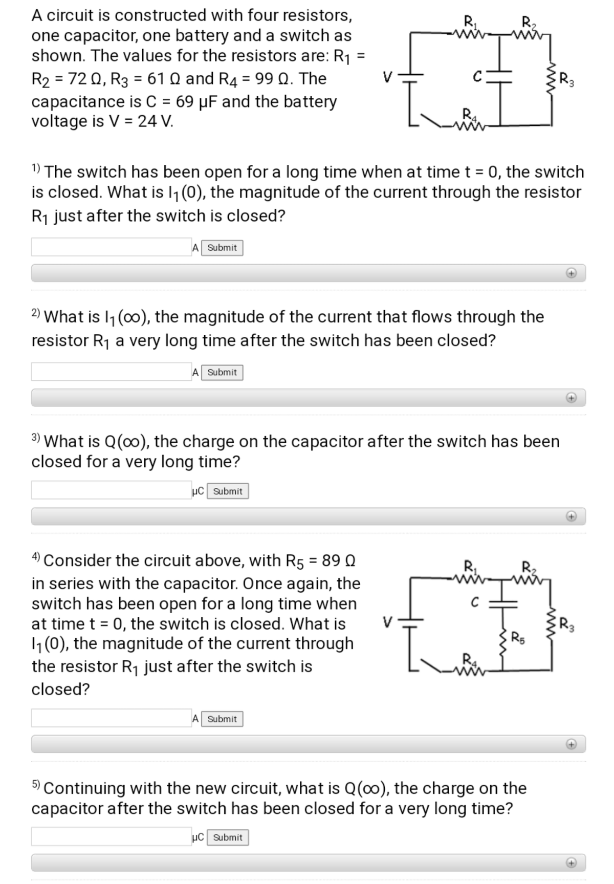 A circuit is constructed with four resistors,
one capacitor, one battery and a switch as
shown. The values for the resistors are: R1
R2 = 72 Q, R3 = 61 Q and R4 = 99 Q. The
capacitance is C = 69 µF and the battery
voltage is V = 24 V.
R,
R2
%3D
%3D
V
%3D
%3D
1) The switch has been open for a long time when at time t = 0, the switch
is closed. What is l1 (0), the magnitude of the current through the resistor
%3D
R1 just after the switch is closed?
A Submit
2) What is I1 (0), the magnitude of the current that flows through the
resistor R1 a very long time after the switch has been closed?
A Submit
3) What is Q(0), the charge on the capacitor after the switch has been
closed for a very long time?
µC Submit
4) Consider the circuit above, with R5 = 89 Q
in series with the capacitor. Once again, the
switch has been open for a long time when
at time t = 0, the switch is closed. What is
1(0), the magnitude of the current through
the resistor R1 just after the switch is
%3D
R,
R2
V
R3
%3D
R5
closed?
Submit
Continuing with the new circuit, what is Q(0), the charge on the
capacitor after the switch has been closed for a very long time?
µC Submit
