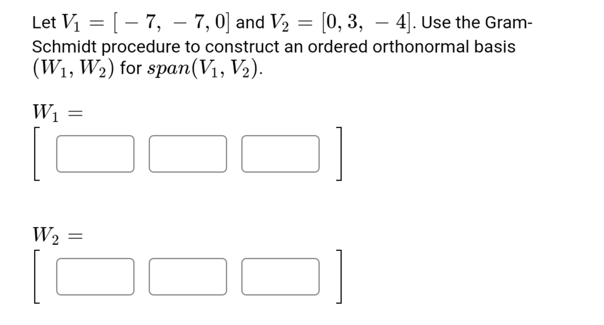 Let V1 = [ – 7, – 7,0] and V, = [0, 3, – 4]. Use the Gram-
Schmidt procedure to construct an ordered orthonormal basis
(W1, W2) for span(V1, V2).
W1
W2
