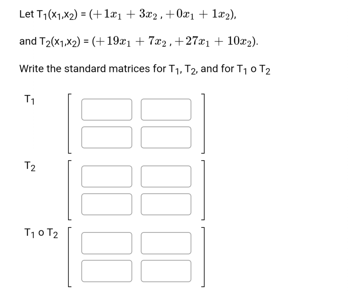 Let T1(x1,X2) = (+1x1 + 3x2, +0x1 + 1x2),
and T2(x1,x2) = (+19x1 + 7x2 , +27x1 + 10x2).
Write the standard matrices for T1, T2, and for T1 0 T2
T1
T2
T1 0 T2
