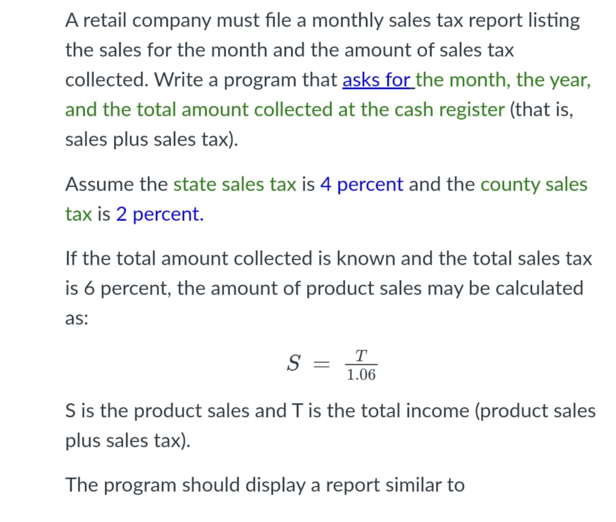 A retail company must file a monthly sales tax report listing
the sales for the month and the amount of sales tax
collected. Write a program that asks for the month, the year,
and the total amount collected at the cash register (that is,
sales plus sales tax).
Assume the state sales tax is 4 percent and the county sales
tax is 2 percent.
If the total amount collected is known and the total sales tax
is 6 percent, the amount of product sales may be calculated
as:
T
S
1.06
S is the product sales and T is the total income (product sales
plus sales tax).
The program should display a report similar to
