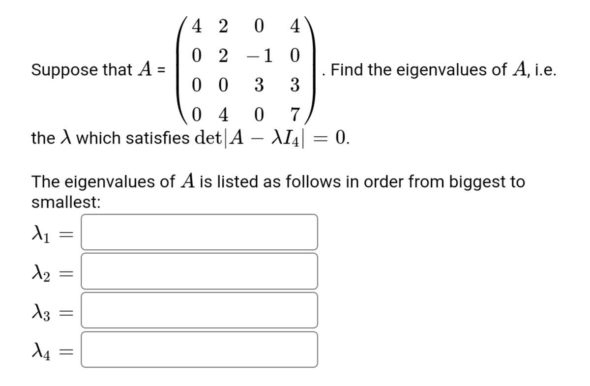 4 2 0
4
0 2
1 0
-
Suppose that A =
Find the eigenvalues of A, i.e.
3
%3D
0 0
3
0 4
the A which satisfies det A
7
– AI4| = 0.
The eigenvalues of A is listed as follows in order from biggest to
smallest:
||||
