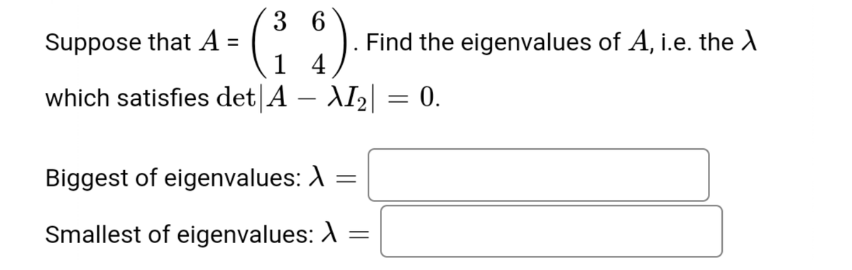 3 6
Suppose that A =
1
Find the eigenvalues of A, i.e. the A
4
which satisfies det A – AI2 =
0.
Biggest of eigenvalues: A
Smallest of eigenvalues: A
