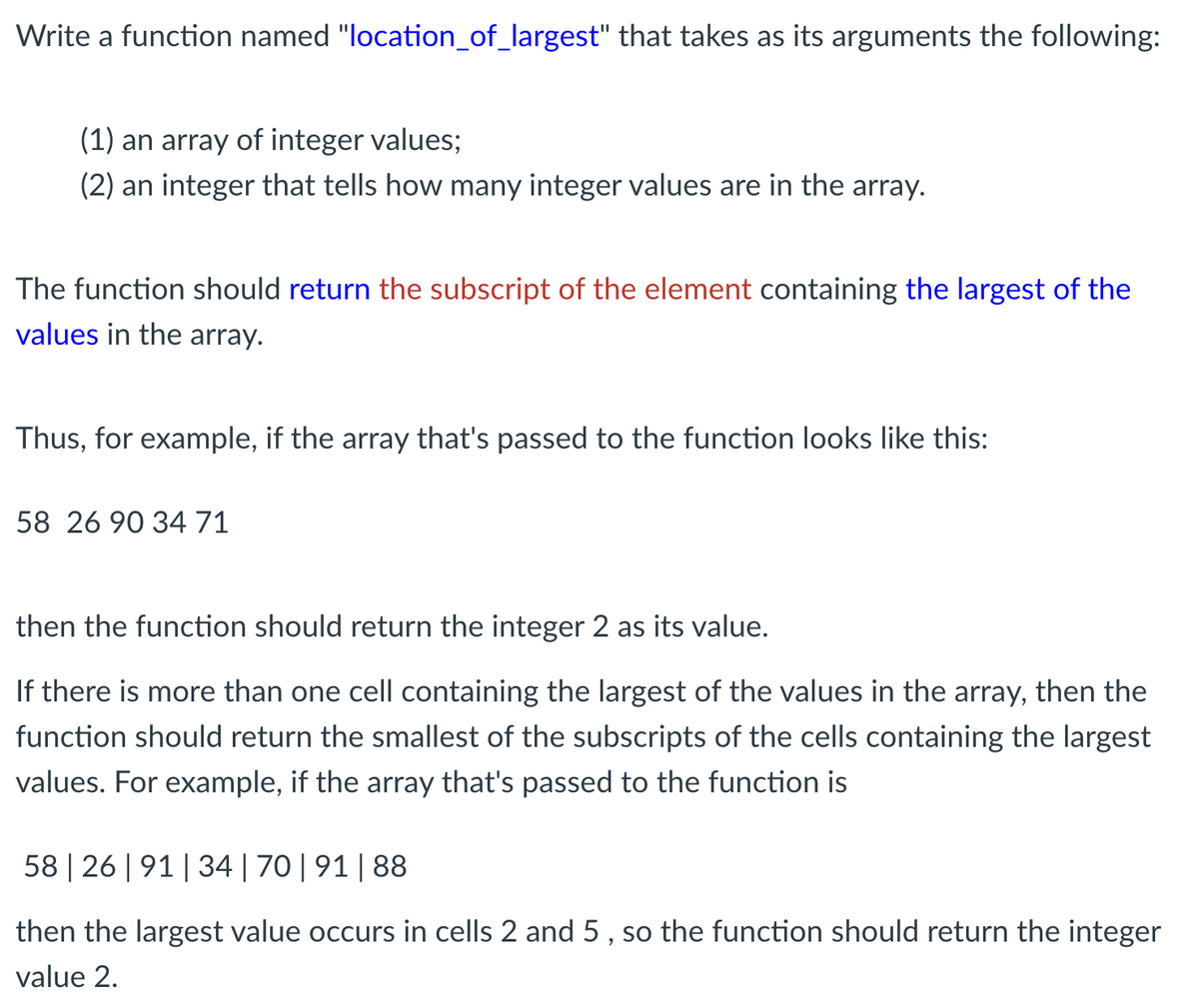 Write a function named "location_of_largest" that takes as its arguments the following:
(1) an array of integer values;
(2) an integer that tells how many integer values are in the array.
The function should return the subscript of the element containing the largest of the
values in the array.
Thus, for example, if the array that's passed to the function looks like this:
58 26 90 3471
then the function should return the integer 2 as its value.
If there is more than one cell containing the largest of the values in the array, then the
function should return the smallest of the subscripts of the cells containing the largest
values. For example, if the array that's passed to the function is
58 | 26 | 91| 34| 70|91| 88
then the largest value occurs in cells 2 and 5 , so the function should return the integer
value 2.
