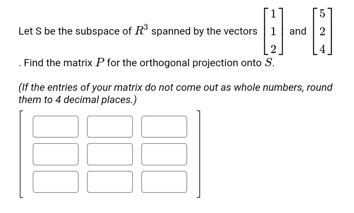 1
5.
Let S be the subspace of R° spanned by the vectors
1
and
2
2
4
. Find the matrix P for the orthogonal projection onto S.
(If the entries of your matrix do not come out as whole numbers, round
them to 4 decimal places.)
