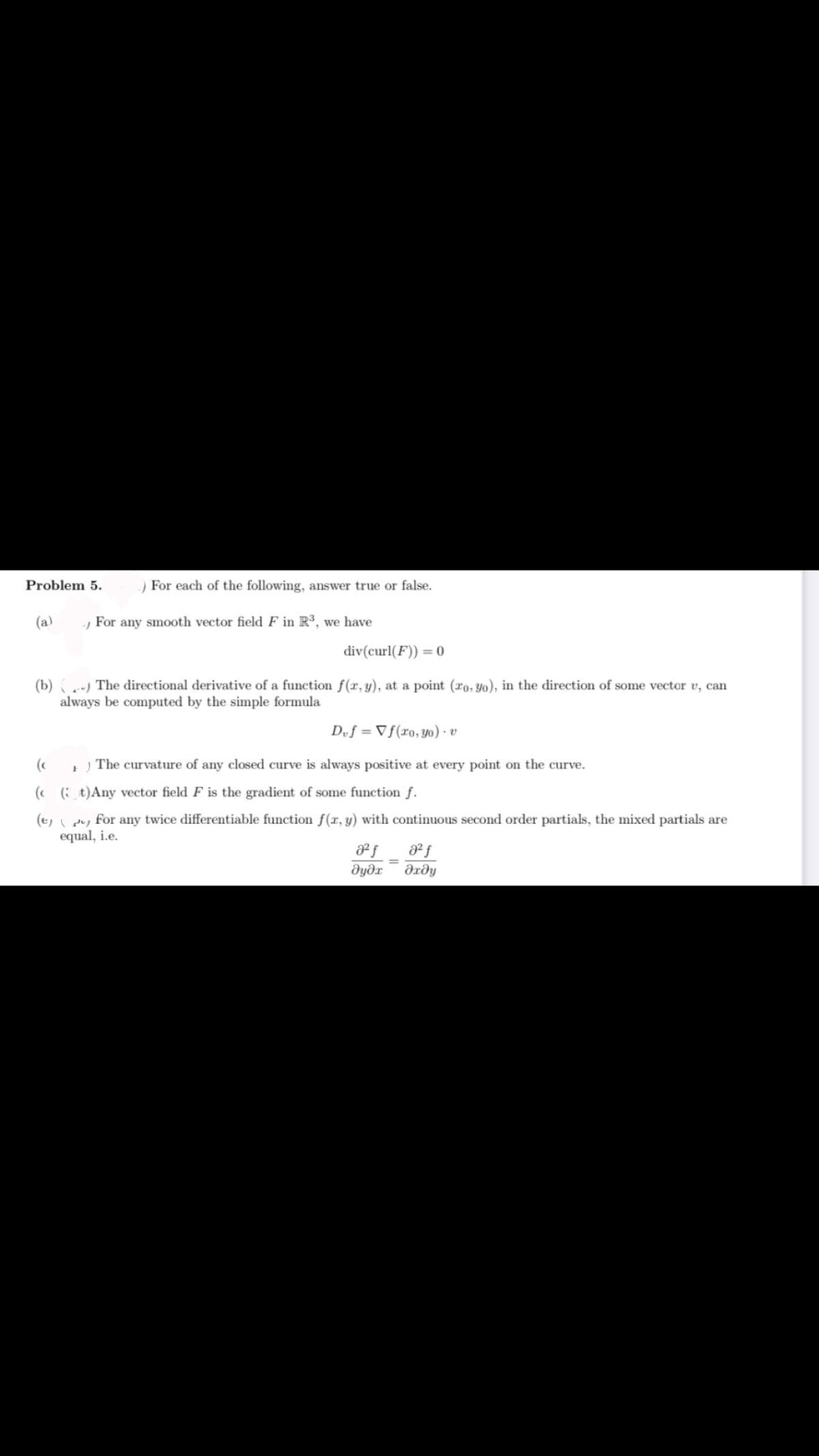 Problem 5.
) For each of the following, answer true or false.
(a)
For any smooth vector field F in R3, we have
div(curl(F)) = 0
(b) ) The directional derivative of a function f(x, y), at a point (ro, Yo), in the direction of some vector v, can
always be computed by the simple formula
Duf = Vf(xo, yo) · v
(c
The curvature of any closed curve is always positive at every point on the curve.
(( ( t)Any vector field F is the gradient of some function f.
(t, , for any twice differentiable function f(x, y) with continuous second order partials, the mixed partials are
equal, i.e.
dyðr
dxðy
