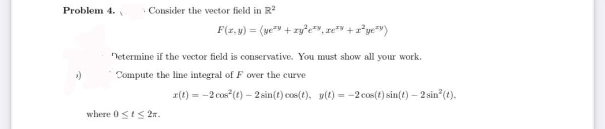 Problem 4.
Consider the vector field in R²
F(x, y) = (ye=Y + xy²e=v, xe*Y +x²ye*")
Netermine if the vector field is conservative. You must show all your work.
Compute the line integral of F over the curve
x(t) = -2 cos (t) - 2 sin(t) cos(t), y(t) =
:-2 cos(t) sin(t) – 2 sin (t),
where 0 <t < 2n.
