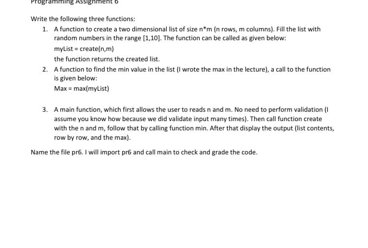 Imming Assighment
Write the following three functions:
1. A function to create a two dimensional list of size n*m (n rows, m columns). Fill the list with
random numbers in the range [1,10]. The function can be called as given below:
myList = create(n,m)
the function returns the created list.
2. A function to find the min value in the list (I wrote the max in the lecture), a call to the function
is given below:
Max = max(myList)
3. A main function, which first allows the user to reads n and m. No need to perform validation (I
assume you know how because we did validate input many times). Then call function create
with the n and m, follow that by calling function min. After that display the output (list contents,
row by row, and the max).
Name the file pr6. I will import pr6 and call main to check and grade the code.
