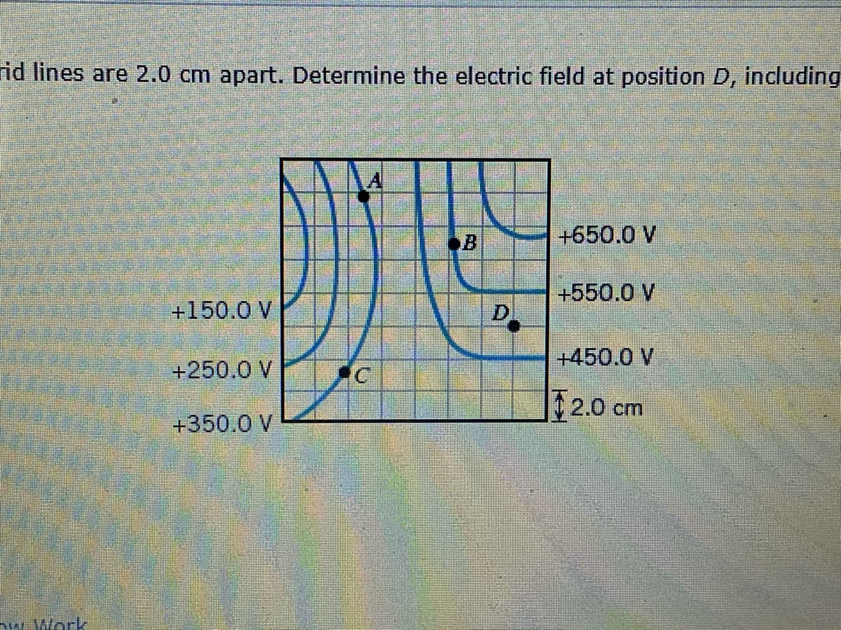rid lines are 2.0 cm apart. Determine the electric field at position D, including
A
B
+650.0 V
+150.0 V
+550.0 V
D.
+450.0 V
+250.0 V
|| 2.0 cm
+350.0 V
w. Work

