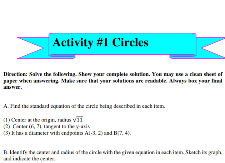 Activity #1 Circles
Direction: Solve the following. Show your complete solution. You may use a clean sheet of
paper when answering. Make sure that your solutions are readable. Always box your final
answer.
A. Find the standard equation of the circle being described in each item.
(1) Center at the origin, radius 1T
(2) Center (6, 7), tangent to the y-axis
(3) It has a diameter with endpoints A(-3, 2) and B(7, 4).
B. Identify the center and radius of the circle with the given equation in each item. Sketch its graph,
and indicate the center.
