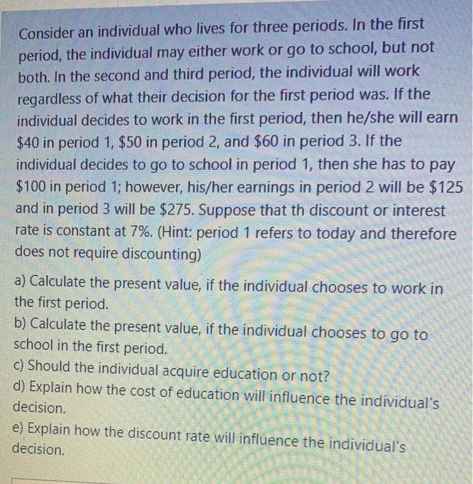 Consider an individual who lives for three periods. In the first
period, the individual may either work or go to school, but not
both. In the second and third period, the individual will work
regardless of what their decision for the first period was. If the
individual decides to work in the first period, then he/she will earn
$40 in period 1, $50 in period 2, and $60 in period 3. If the
individual decides to go to school in period 1, then she has to pay
$100 in period 1; however, his/her earnings in period 2 will be $125
and in period 3 will be $275. Suppose that th discount or interest
rate is constant at 7%. (Hint: period 1 refers to today and therefore
does not require discounting)
a) Calculate the present value, if the individual chooses to work in
the first period.
b) Calculate the present value, if the individual chooses to go to
school in the first period.
c) Should the individual acquire education or not?
d) Explain how the cost of education will influence the individual's
decision.
e) Explain how the discount rate will influence the individual's
decision.
