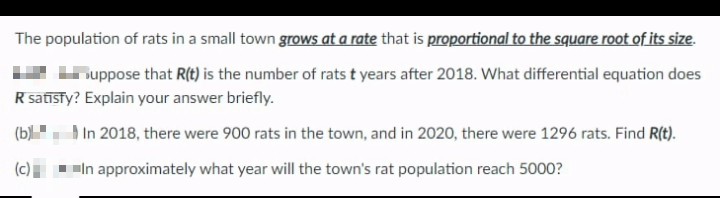 The population of rats in a small town grows at a rate that is proportional to the square root of its size.
Ihuppose that R(t) is the number of rats t years after 2018. What differential equation does
R satisfy? Explain your answer briefly.
(b) In 2018, there were 900 rats in the town, and in 2020, there were 1296 rats. Find R(t).
(c) |
In approximately what year will the town's rat population reach 5000?
