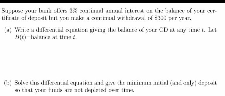 Suppose your bank offers 3% continual annual interest on the balance of your cer-
tificate of deposit but you make a continual withdrawal of $300 per year.
(a) Write a differential equation giving the balance of your CD at any time t. Let
B(t)=balance at time t.
(b) Solve this differential equation and give the minimum initial (and only) deposit
so that your funds are not depleted over time.
