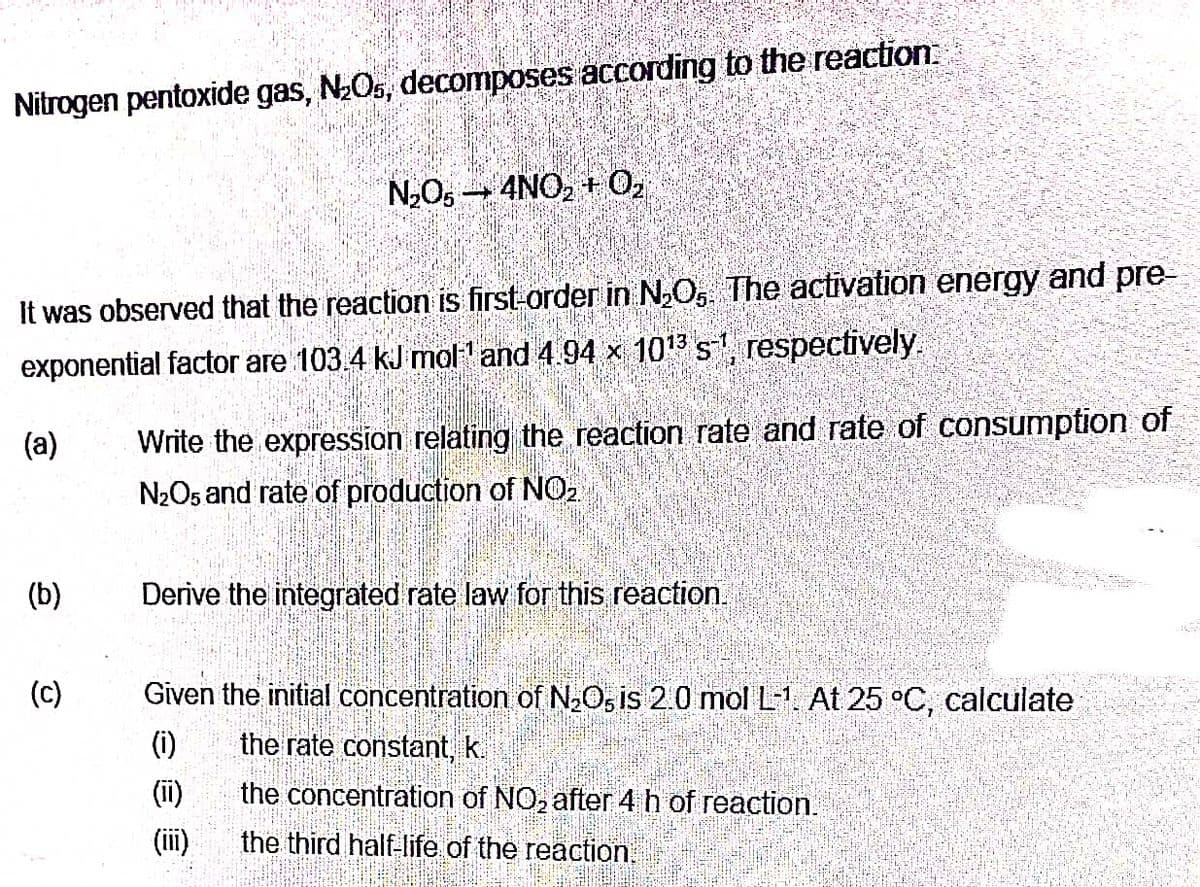 Nitrogen pentoxide gas, N₂O5, decomposes according to the reaction.
It was observed that the reaction is first-order in N₂O, The activation energy and pre-
exponential factor are 103.4 kJ mol¹ and 4.94 × 10¹3³ s¹1, respectively.
(a)
(b)
(c)
N₂O5 4NO₂ + 0₂
Write the expression relating the reaction rate and rate of consumption of
N₂O5 and rate of production of NO₂.
Derive the integrated rate law for this reaction.
Given the initial concentration of N₂O5 is 2.0 mol L-1. At 25 °C, calculate
(1)
the rate constant, k.
the concentration of NO₂ after 4 h of reaction.
the third half-life of the reaction.
(III)