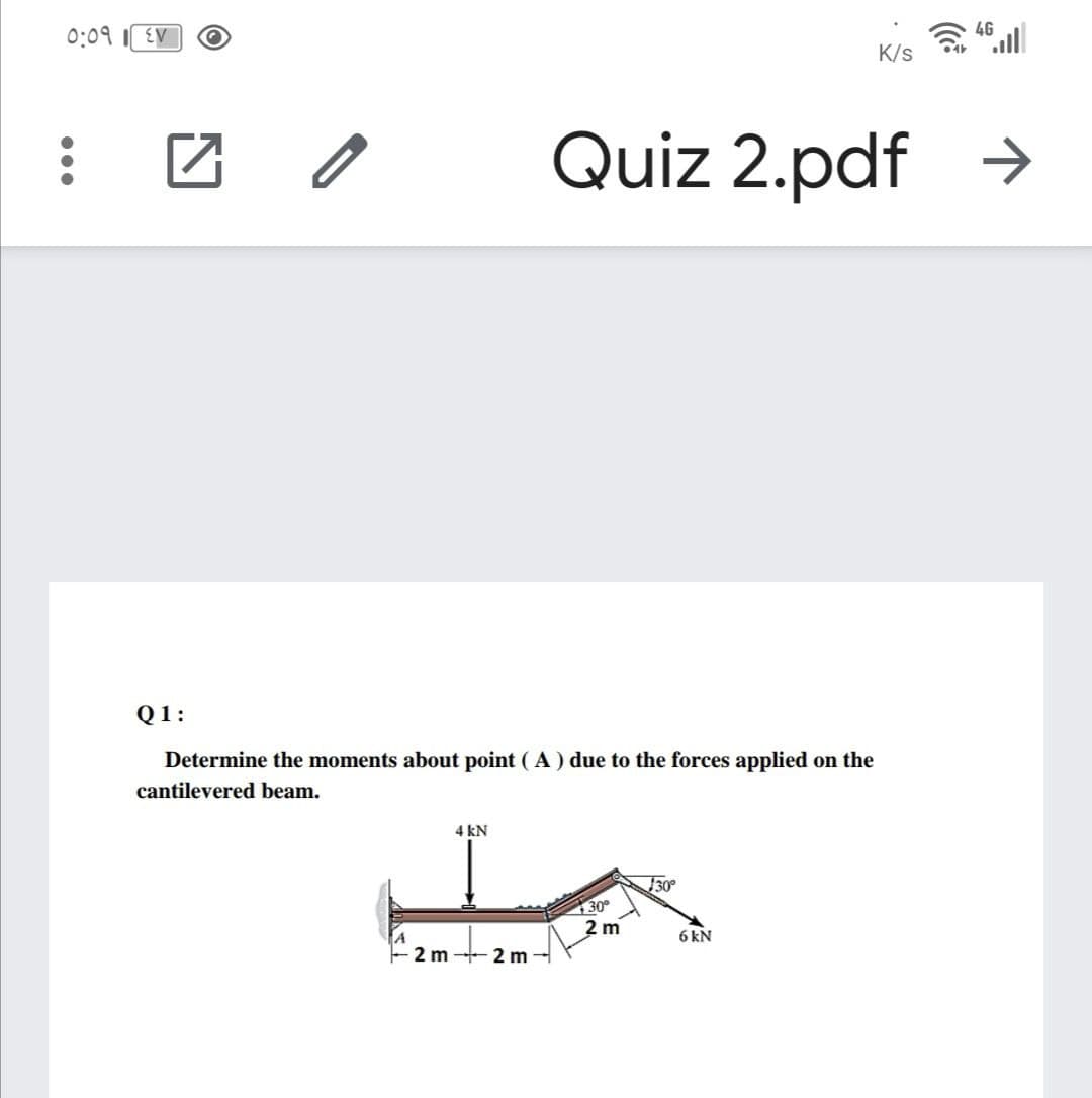 4G
0:09
EV
K/s
Quiz 2.pdf >
Q1:
Determine the moments about point ( A) due to the forces applied on the
cantilevered beam.
4 kN
30
130°
2 m
6 kN
2 m 2 m
