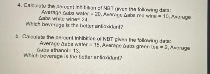 4. Calculate the percent inhibition of NBT given the following data:
Average Aabs water = 20, Average Aabs red wine = 10, Average
Aabs white wine= 24.
Which beverage is the better antioxidant?
b. Calculate the percent inhibition of NBT given the following data:
Average Aabs water = 15, Average Aabs green tea = 2, Average
Aabs ethanol= 13.
Which beverage is the better antioxidant?
